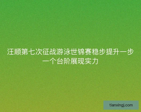 汪顺第七次征战游泳世锦赛稳步提升一步一个台阶展现实力