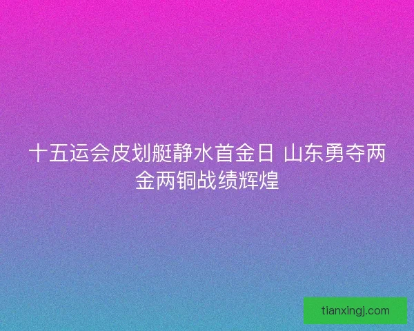 十五运会皮划艇静水首金日 山东勇夺两金两铜战绩辉煌 十五运会皮划艇静水首金日 山东勇夺两金两铜战绩辉煌