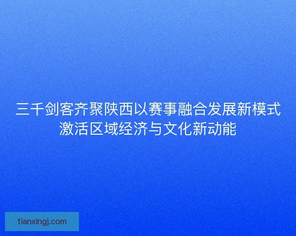 三千剑客齐聚陕西以赛事融合发展新模式激活区域经济与文化新动能 三千剑客齐聚陕西以赛事融合发展新模式激活区域经济与文化新动能